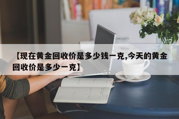 【现在黄金回收价是多少钱一克,今天的黄金回收价是多少一克】