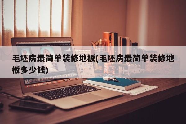 毛坯房最简单装修地板(毛坯房最简单装修地板多少钱)