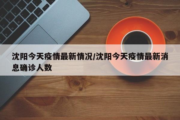 沈阳今天疫情最新情况/沈阳今天疫情最新消息确诊人数