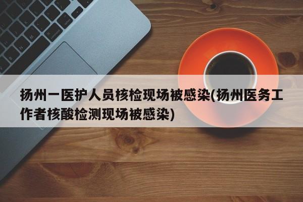 扬州一医护人员核检现场被感染(扬州医务工作者核酸检测现场被感染)