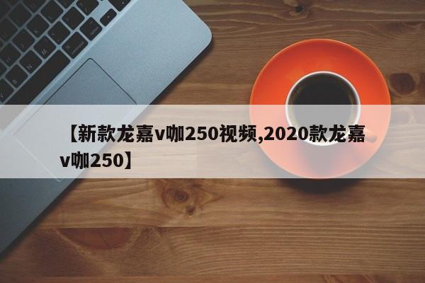 【新款龙嘉v咖250视频,2020款龙嘉v咖250】