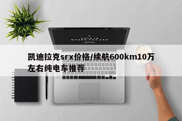 凯迪拉克srx价格/续航600km10万左右纯电车推荐