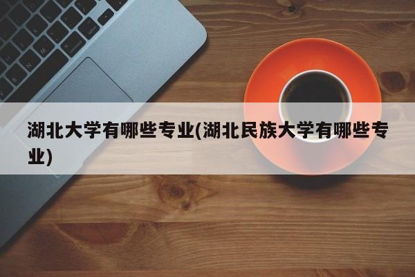 湖北大学有哪些专业(湖北民族大学有哪些专业)