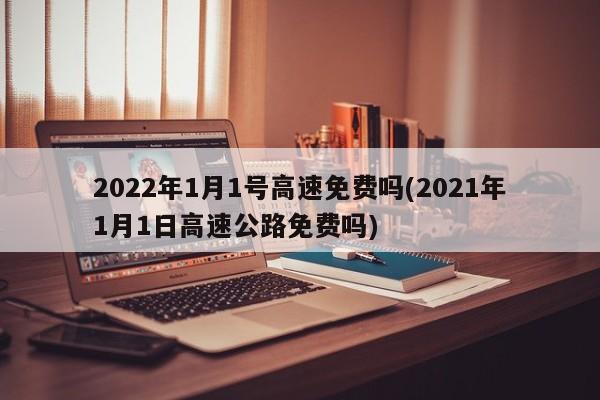 2022年1月1号高速免费吗(2021年1月1日高速公路免费吗)