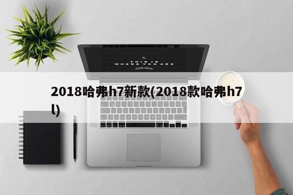 2018哈弗h7新款(2018款哈弗h7l)