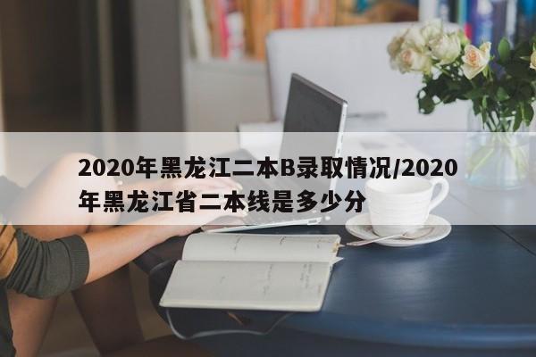 2020年黑龙江二本B录取情况/2020年黑龙江省二本线是多少分
