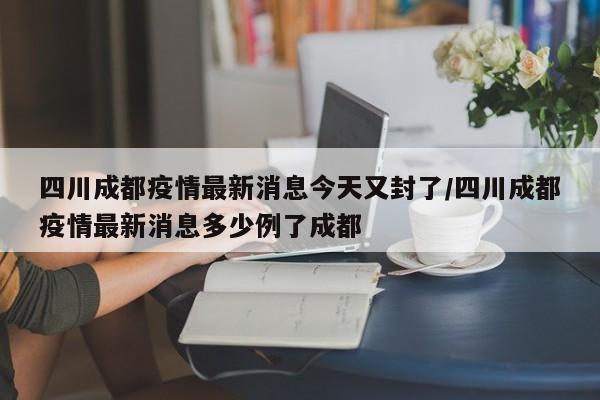 四川成都疫情最新消息今天又封了/四川成都疫情最新消息多少例了成都
