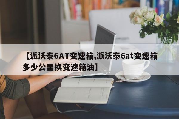 【派沃泰6AT变速箱,派沃泰6at变速箱多少公里换变速箱油】