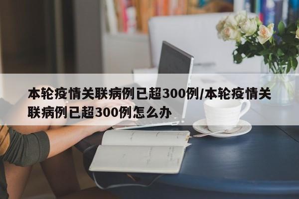 本轮疫情关联病例已超300例/本轮疫情关联病例已超300例怎么办