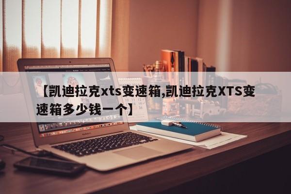 【凯迪拉克xts变速箱,凯迪拉克XTS变速箱多少钱一个】
