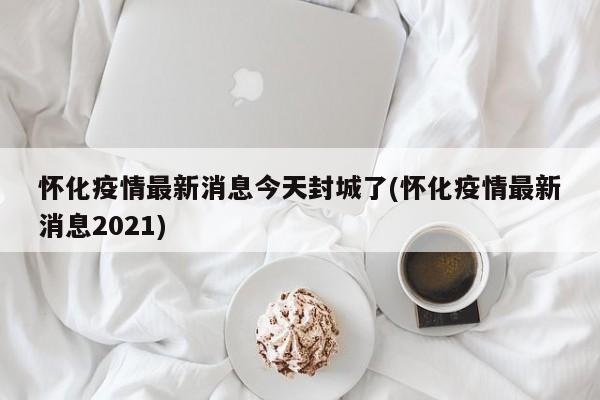 怀化疫情最新消息今天封城了(怀化疫情最新消息2021)
