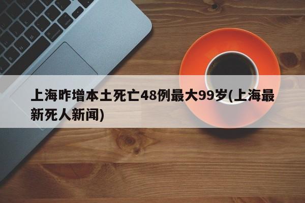 上海昨增本土死亡48例最大99岁(上海最新死人新闻)