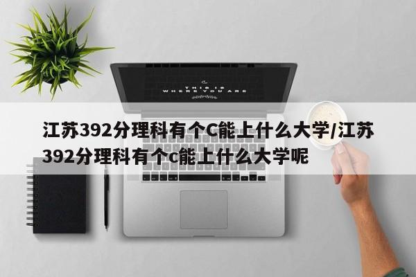 江苏392分理科有个C能上什么大学/江苏392分理科有个c能上什么大学呢