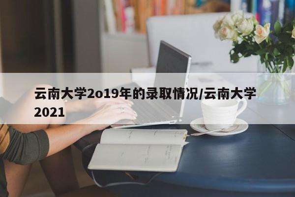 云南大学2o19年的录取情况/云南大学 2021