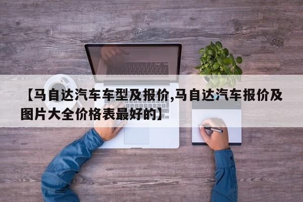 【马自达汽车车型及报价,马自达汽车报价及图片大全价格表最好的】