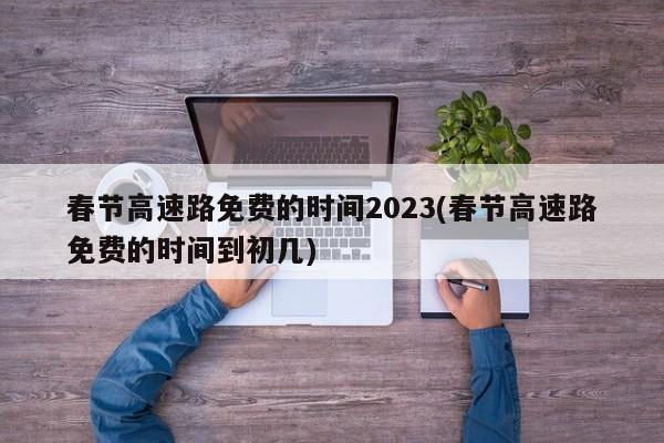 春节高速路免费的时间2023(春节高速路免费的时间到初几)