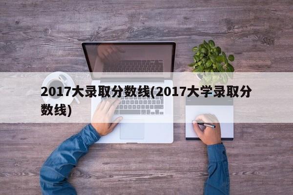 2017大录取分数线(2017大学录取分数线)