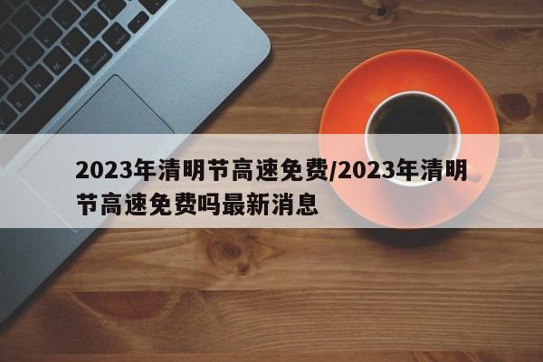 2023年清明节高速免费/2023年清明节高速免费吗最新消息