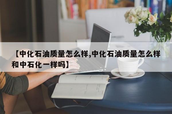 【中化石油质量怎么样,中化石油质量怎么样和中石化一样吗】