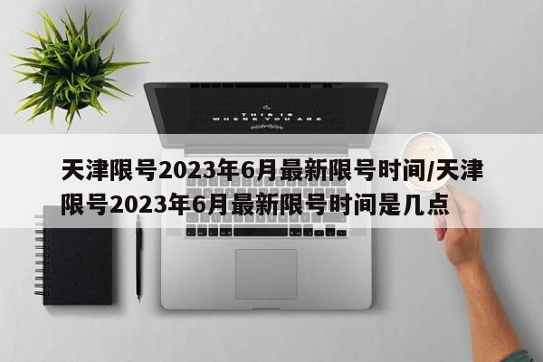 天津限号2023年6月最新限号时间/天津限号2023年6月最新限号时间是几点