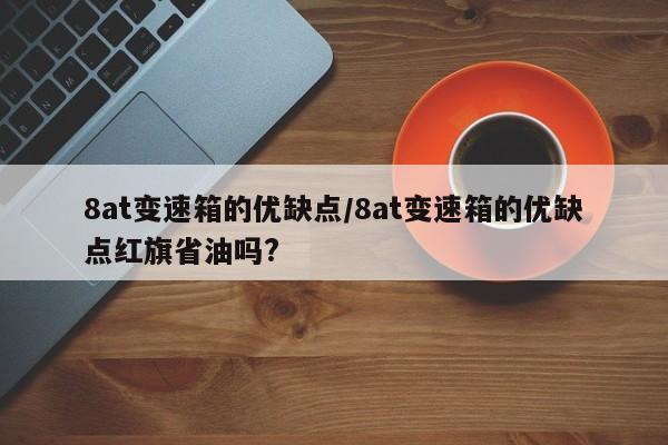 8at变速箱的优缺点/8at变速箱的优缺点红旗省油吗?