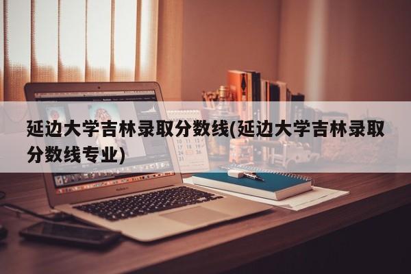 延边大学吉林录取分数线(延边大学吉林录取分数线专业)
