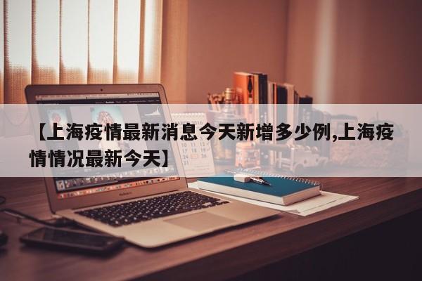 【上海疫情最新消息今天新增多少例,上海疫情情况最新今天】