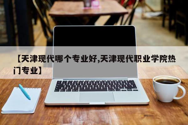 【天津现代哪个专业好,天津现代职业学院热门专业】