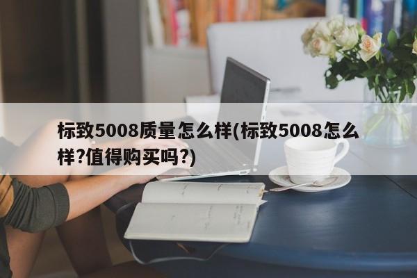 标致5008质量怎么样(标致5008怎么样?值得购买吗?)