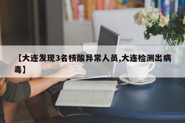 【大连发现3名核酸异常人员,大连检测出病毒】