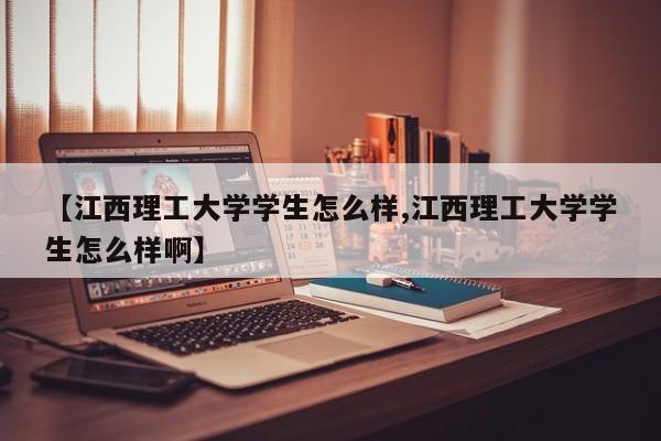 【江西理工大学学生怎么样,江西理工大学学生怎么样啊】