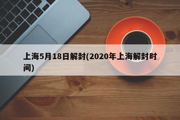 上海5月18日解封(2020年上海解封时间)