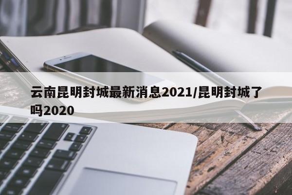 云南昆明封城最新消息2021/昆明封城了吗2020
