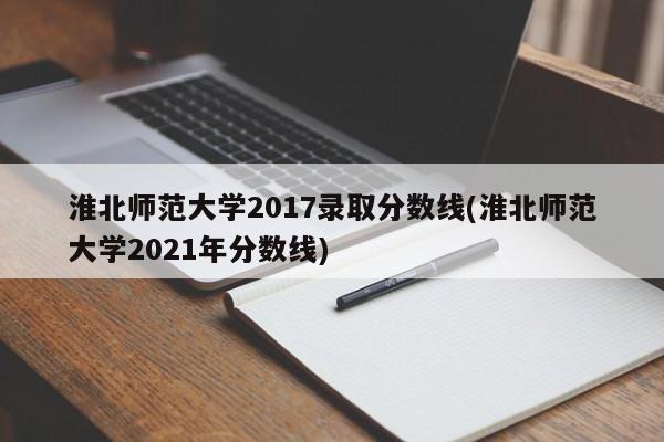 淮北师范大学2017录取分数线(淮北师范大学2021年分数线)