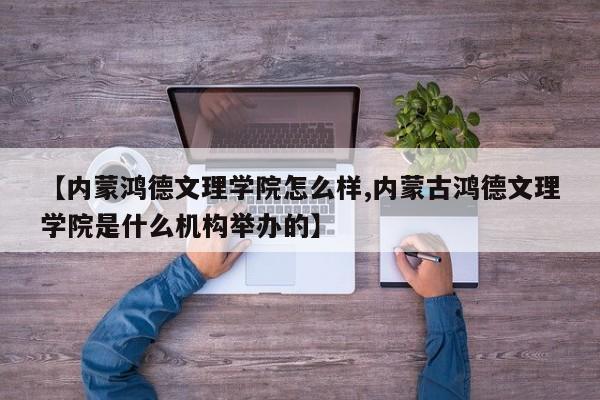 【内蒙鸿德文理学院怎么样,内蒙古鸿德文理学院是什么机构举办的】