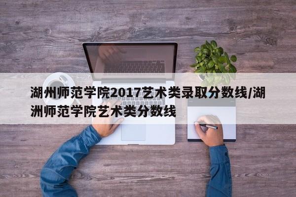 湖州师范学院2017艺术类录取分数线/湖洲师范学院艺术类分数线