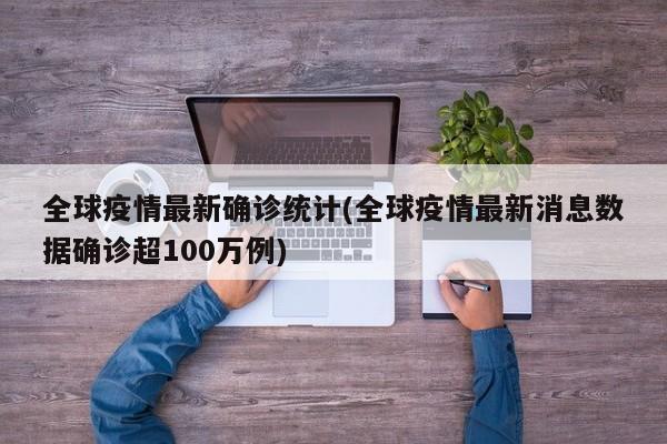 全球疫情最新确诊统计(全球疫情最新消息数据确诊超100万例)