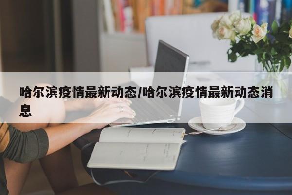 哈尔滨疫情最新动态/哈尔滨疫情最新动态消息