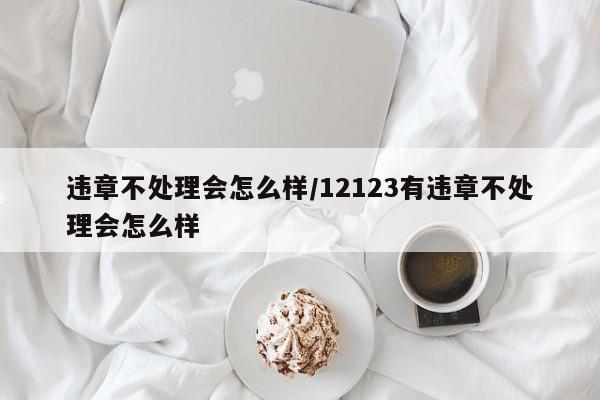 违章不处理会怎么样/12123有违章不处理会怎么样