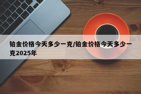 铂金价格今天多少一克/铂金价格今天多少一克2025年