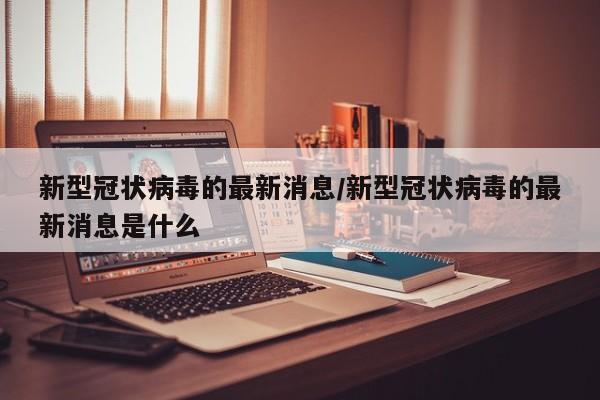 新型冠状病毒的最新消息/新型冠状病毒的最新消息是什么