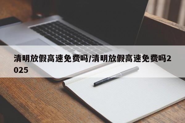 清明放假高速免费吗/清明放假高速免费吗2025