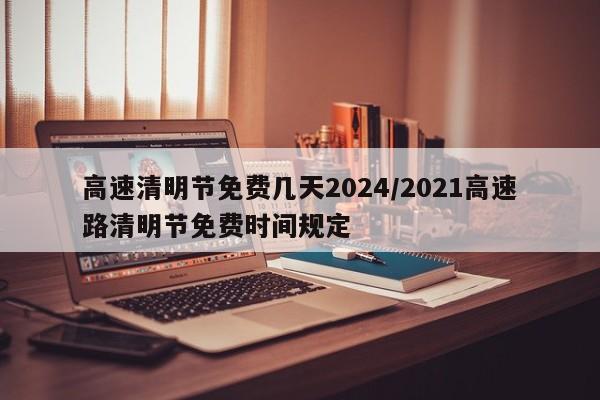 高速清明节免费几天2024/2021高速路清明节免费时间规定