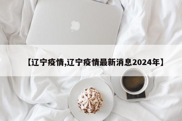 【辽宁疫情,辽宁疫情最新消息2024年】