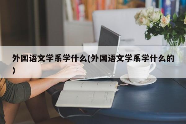 外国语文学系学什么(外国语文学系学什么的)