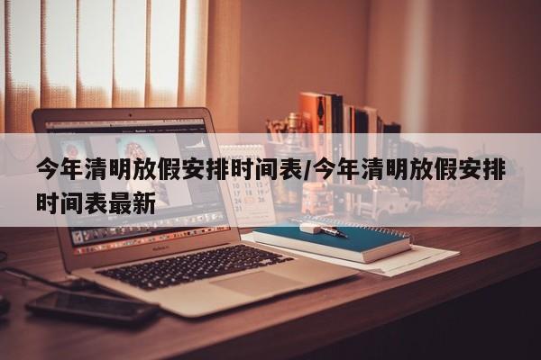 今年清明放假安排时间表/今年清明放假安排时间表最新