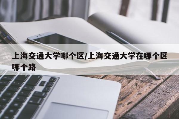 上海交通大学哪个区/上海交通大学在哪个区哪个路