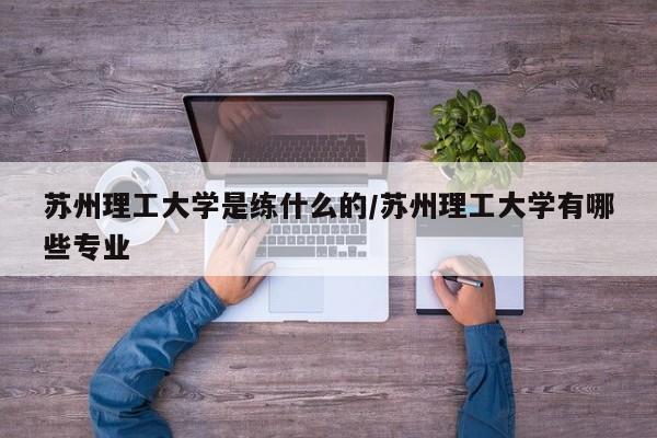 苏州理工大学是练什么的/苏州理工大学有哪些专业
