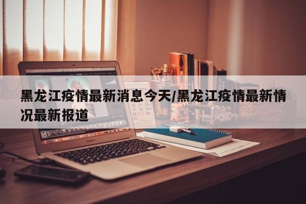 黑龙江疫情最新消息今天/黑龙江疫情最新情况最新报道