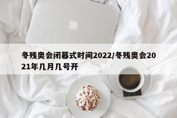 冬残奥会闭幕式时间2022/冬残奥会2021年几月几号开